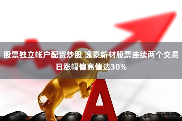 股票独立帐户配资炒股 逸豪新材股票连续两个交易日涨幅偏离值达30%