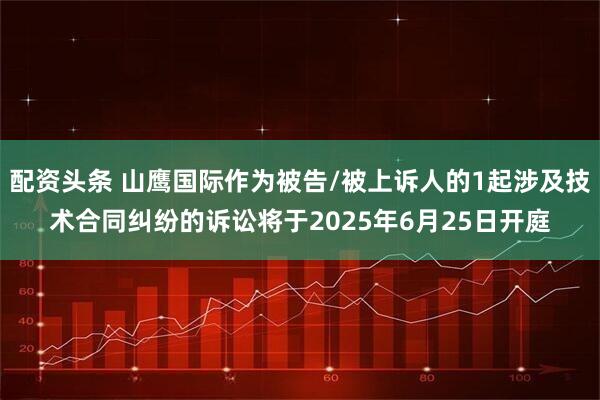配资头条 山鹰国际作为被告/被上诉人的1起涉及技术合同纠纷的诉讼将于2025年6月25日开庭