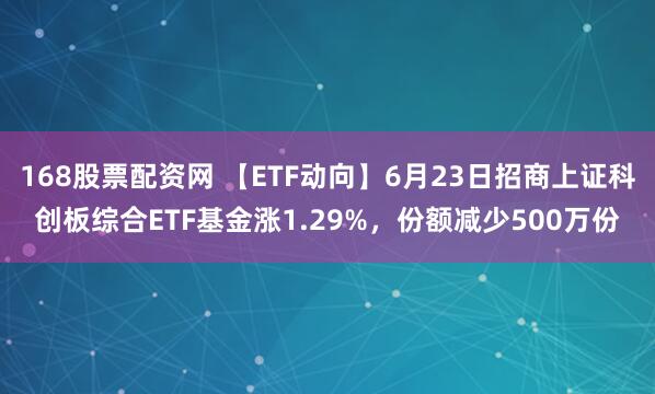168股票配资网 【ETF动向】6月23日招商上证科创板综合ETF基金涨1.29%，份额减少500万份