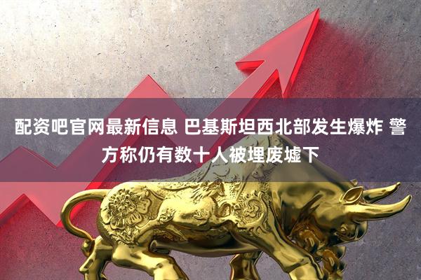 配资吧官网最新信息 巴基斯坦西北部发生爆炸 警方称仍有数十人被埋废墟下