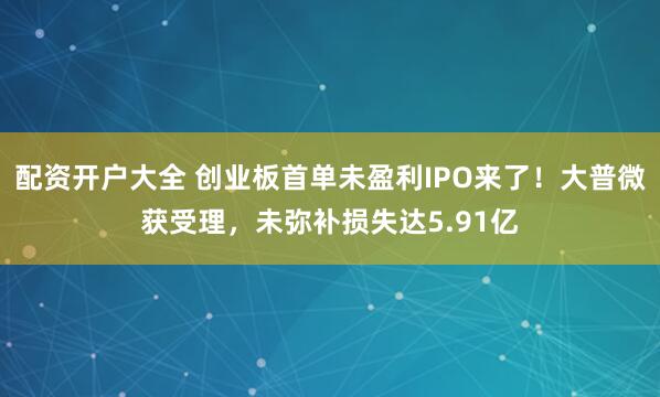 配资开户大全 创业板首单未盈利IPO来了！大普微获受理，未弥补损失达5.91亿