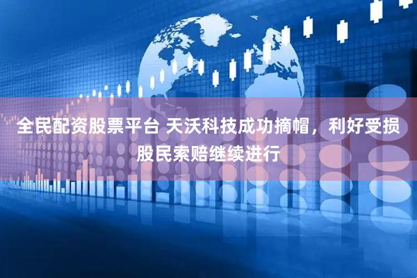 全民配资股票平台 天沃科技成功摘帽，利好受损股民索赔继续进行