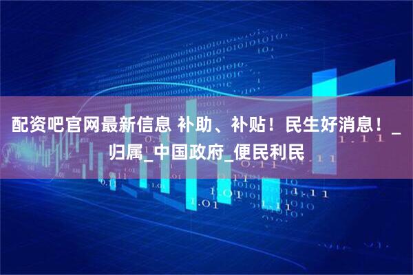 配资吧官网最新信息 补助、补贴！民生好消息！_归属_中国政府_便民利民