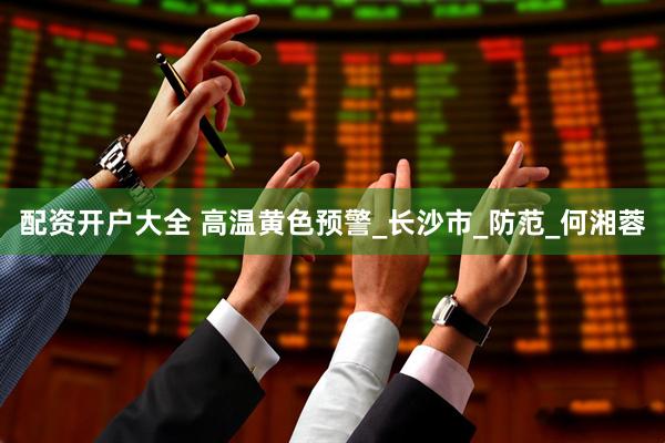 配资开户大全 高温黄色预警_长沙市_防范_何湘蓉