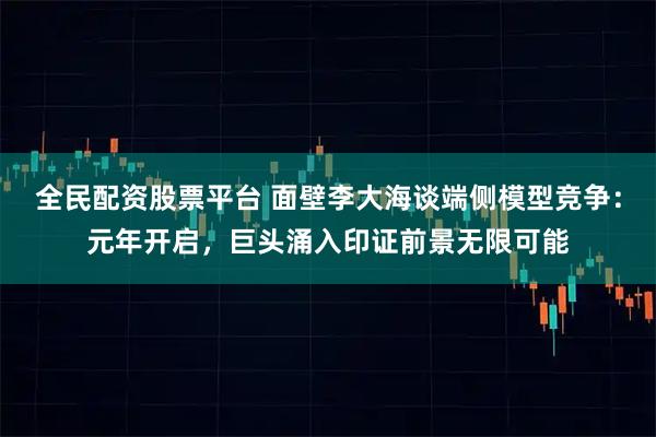 全民配资股票平台 面壁李大海谈端侧模型竞争：元年开启，巨头涌入印证前景无限可能