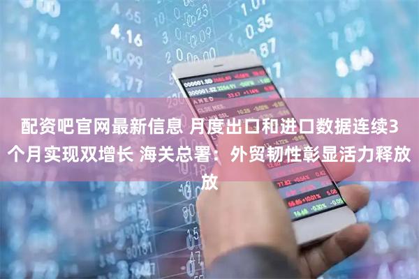 配资吧官网最新信息 月度出口和进口数据连续3个月实现双增长 海关总署：外贸韧性彰显活力释放