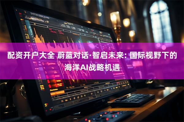 配资开户大全 蔚蓝对话·智启未来: 国际视野下的海洋AI战略机遇