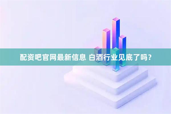 配资吧官网最新信息 白酒行业见底了吗？