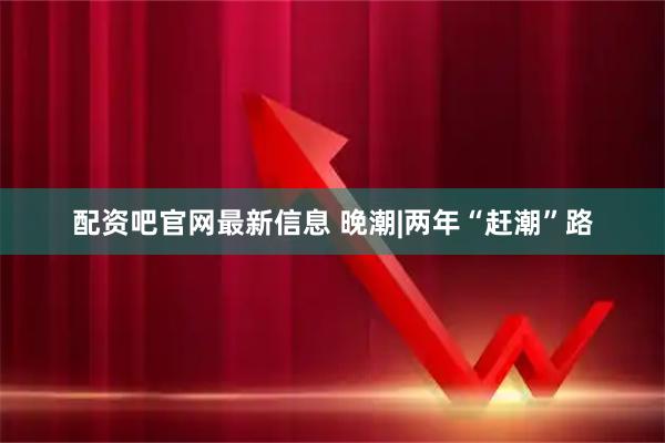 配资吧官网最新信息 晚潮|两年“赶潮”路