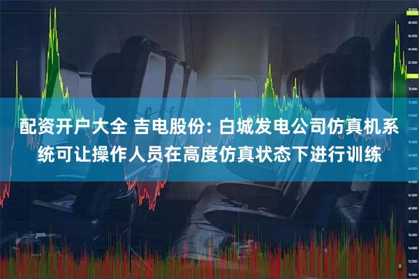 配资开户大全 吉电股份: 白城发电公司仿真机系统可让操作人员在高度仿真状态下进行训练