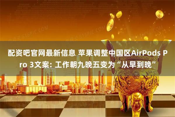 配资吧官网最新信息 苹果调整中国区AirPods Pro 3文案: 工作朝九晚五变为“从早到晚”