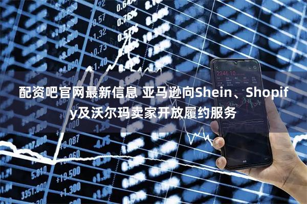 配资吧官网最新信息 亚马逊向Shein、Shopify及沃尔玛卖家开放履约服务