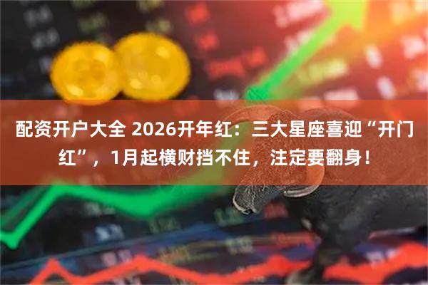 配资开户大全 2026开年红：三大星座喜迎“开门红”，1月起横财挡不住，注定要翻身！