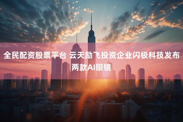 全民配资股票平台 云天励飞投资企业闪极科技发布两款AI眼镜