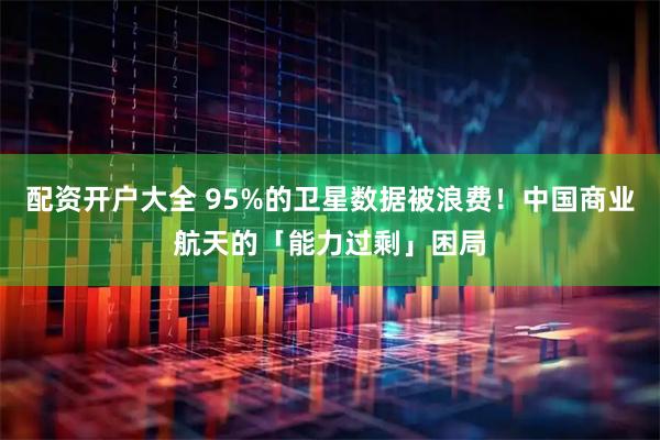 配资开户大全 95%的卫星数据被浪费！中国商业航天的「能力过剩」困局