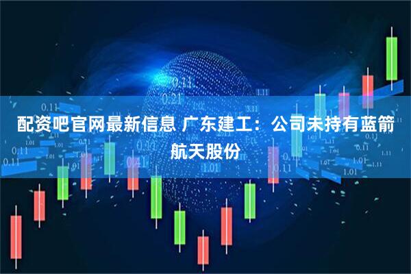 配资吧官网最新信息 广东建工：公司未持有蓝箭航天股份