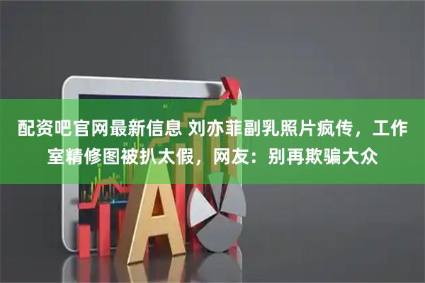 配资吧官网最新信息 刘亦菲副乳照片疯传，工作室精修图被扒太假，网友：别再欺骗大众
