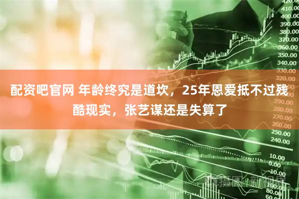 配资吧官网 年龄终究是道坎，25年恩爱抵不过残酷现实，张艺谋还是失算了