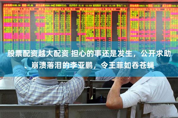 股票配资越大配资 担心的事还是发生，公开求助、崩溃落泪的李亚鹏，令王菲如吞苍蝇