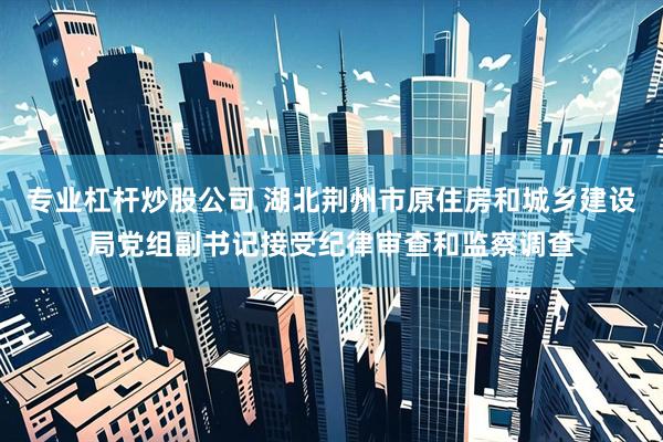 专业杠杆炒股公司 湖北荆州市原住房和城乡建设局党组副书记接受纪律审查和监察调查