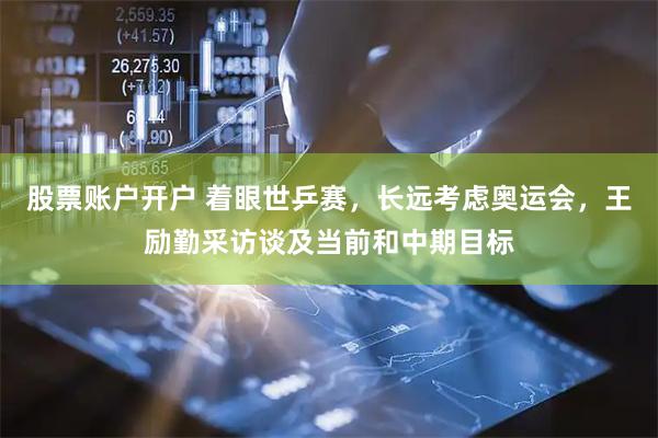 股票账户开户 着眼世乒赛，长远考虑奥运会，王励勤采访谈及当前和中期目标
