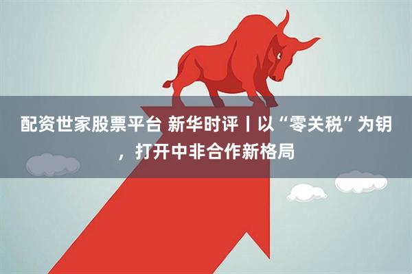 配资世家股票平台 新华时评丨以“零关税”为钥，打开中非合作新格局