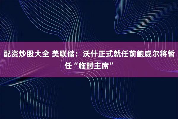 配资炒股大全 美联储：沃什正式就任前鲍威尔将暂任“临时主席”