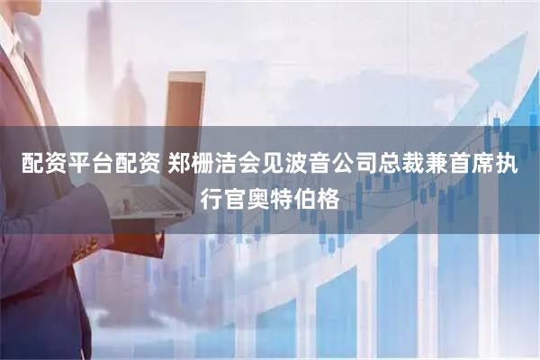 配资平台配资 郑栅洁会见波音公司总裁兼首席执行官奥特伯格