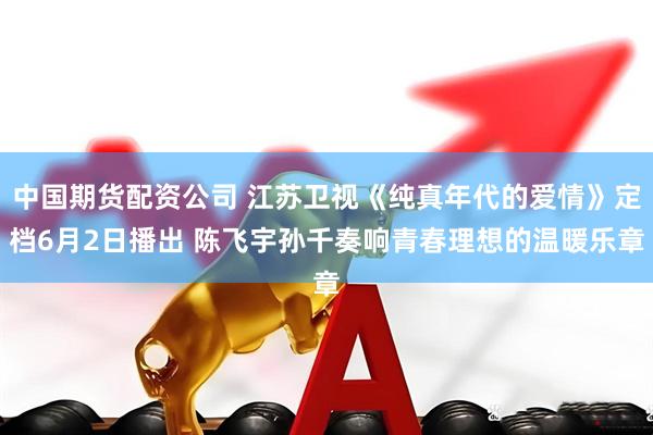 中国期货配资公司 江苏卫视《纯真年代的爱情》定档6月2日播出 陈飞宇孙千奏响青春理想的温暖乐章